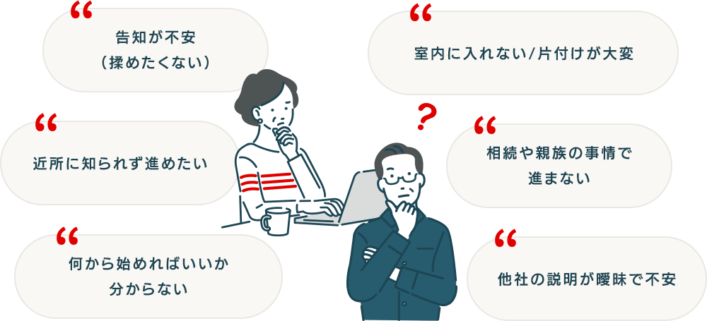 何から始めればいいか分からない/近所に知られず進めたい/告知が不安（揉めたくない）/室内に入れない／片付けが大変/相続や親族の事情で進まない/他社の説明が曖昧で不安
